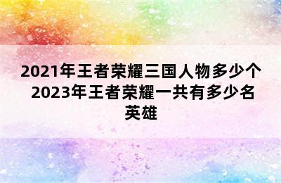 2021年王者荣耀三国人物多少个 2023年王者荣耀一共有多少名英雄